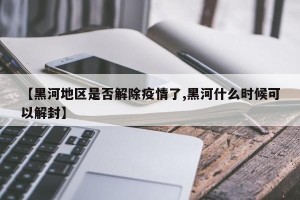 【黑河地区是否解除疫情了,黑河什么时候可以解封】