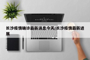长沙疫情确诊最新消息今天/长沙疫情最新进展