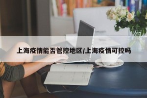 上海疫情能否管控地区/上海疫情可控吗