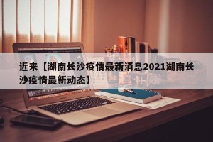 近来【湖南长沙疫情最新消息2021湖南长沙疫情最新动态】