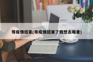 等疫情结束(等疫情结束了我想去哪里)