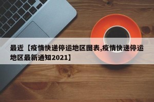 最近【疫情快递停运地区图表,疫情快递停运地区最新通知2021】