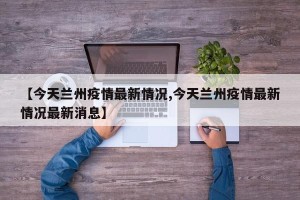 【今天兰州疫情最新情况,今天兰州疫情最新情况最新消息】