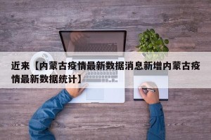 近来【内蒙古疫情最新数据消息新增内蒙古疫情最新数据统计】