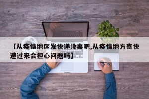【从疫情地区发快递没事吧,从疫情地方寄快递过来会担心问题吗】