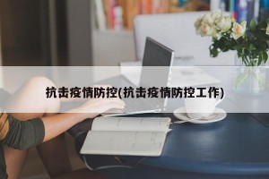 抗击疫情防控(抗击疫情防控工作)