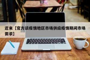 近来【官方谈疫情地区市场供应疫情期间市场需求】