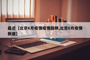 最近【北京6月疫情疫情回顾,北京6月疫情数据】