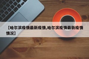 【哈尔滨疫情最新疫情,哈尔滨疫情最新疫情情况】