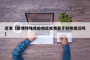 近来【疫情特殊风险地区疫情属于特殊情况吗】