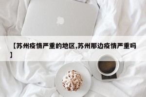 【苏州疫情严重的地区,苏州那边疫情严重吗】