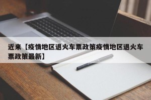近来【疫情地区退火车票政策疫情地区退火车票政策最新】