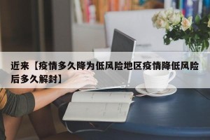 近来【疫情多久降为低风险地区疫情降低风险后多久解封】