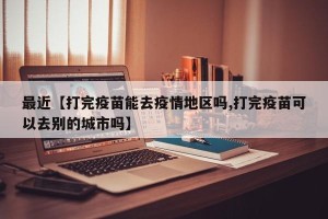 最近【打完疫苗能去疫情地区吗,打完疫苗可以去别的城市吗】