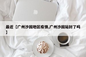 最近【广州沙园地区疫情,广州沙园站封了吗】