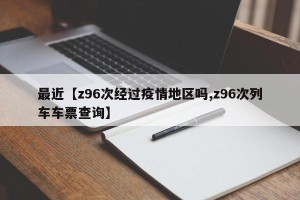 最近【z96次经过疫情地区吗,z96次列车车票查询】