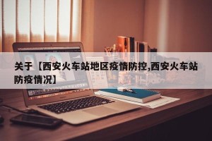 关于【西安火车站地区疫情防控,西安火车站防疫情况】