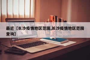 最近【长沙疫情地区范围,长沙疫情地区范围查询】