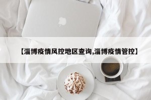 【淄博疫情风控地区查询,淄博疫情管控】