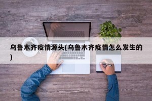 乌鲁木齐疫情源头(乌鲁木齐疫情怎么发生的)